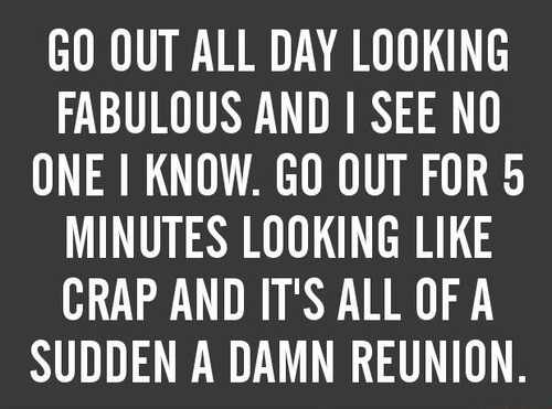 Go out all day looking fabulous and I see no one I know. Go out for 5 minutes looking like crap and It's all of a sudden a damn reunion.