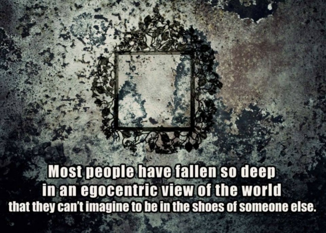 Most people have fallen so deep in egocetric view of the world that can't imagine to be in the shoes of someone else 