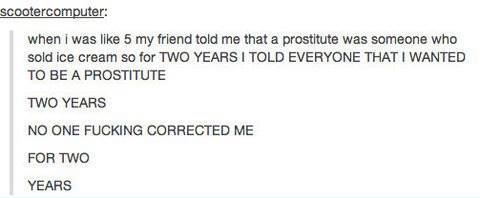 When I was like 5 my friend told me that a prostitute was someone who sold ice cream ! 