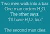 Two men walk into a bar. One orders H2O. The other says „I'll have H2O too“. The second man dies.